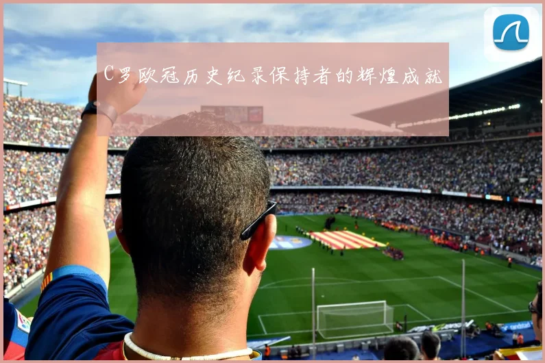 C罗欧冠历史纪录保持者的辉煌成就