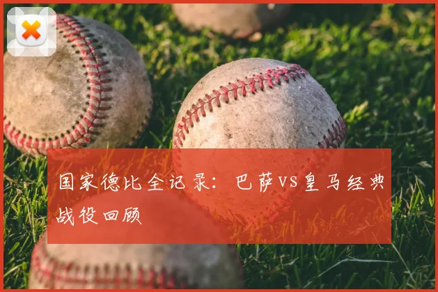 国家德比全记录：巴萨vs皇马经典战役回顾