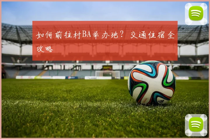 如何前往村BA举办地？交通住宿全攻略
