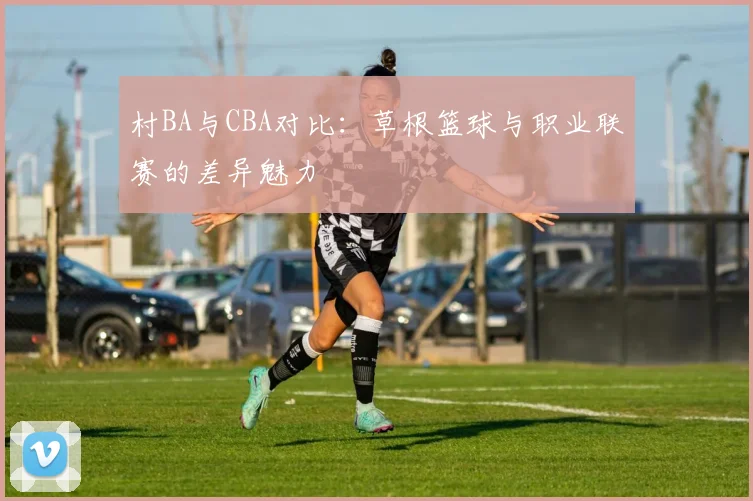 村BA与CBA对比：草根篮球与职业联赛的差异魅力